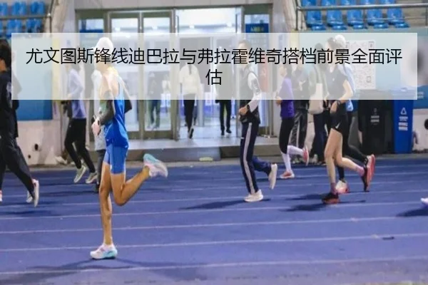 尤文图斯锋线迪巴拉与弗拉霍维奇搭档前景全面评估